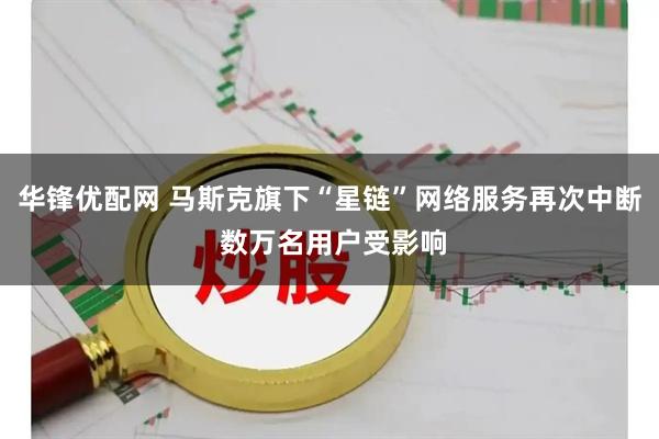 华锋优配网 马斯克旗下“星链”网络服务再次中断 数万名用户受影响