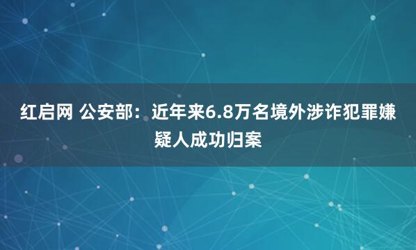 红启网 公安部：近年来6.8万名境外涉诈犯罪嫌疑人成功归案