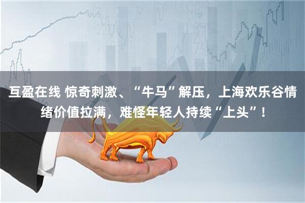 互盈在线 惊奇刺激、“牛马”解压，上海欢乐谷情绪价值拉满，难怪年轻人持续“上头”！