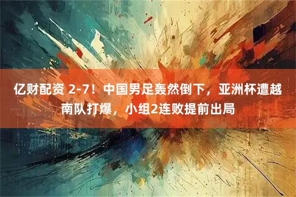 亿财配资 2-7！中国男足轰然倒下，亚洲杯遭越南队打爆，小组2连败提前出局