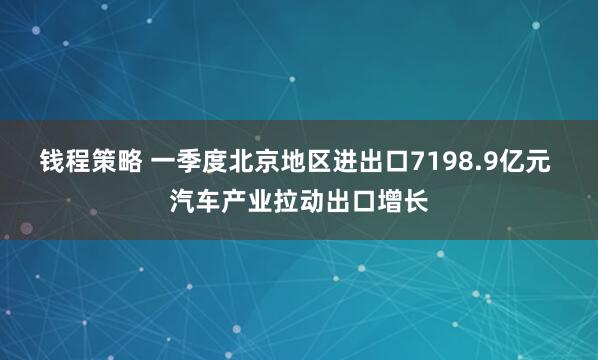 钱程策略 一季度北京地区进出口7198.9亿元 汽车产业拉动出口增长
