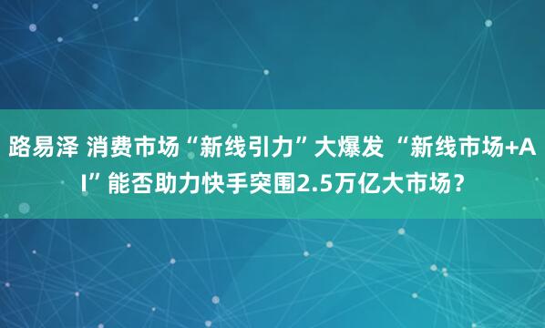 路易泽 消费市场“新线引力”大爆发 “新线市场+AI”能否助力快手突围2.5万亿大市场？