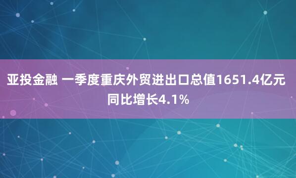 亚投金融 一季度重庆外贸进出口总值1651.4亿元 同比增长4.1%