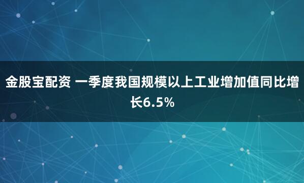 金股宝配资 一季度我国规模以上工业增加值同比增长6.5%