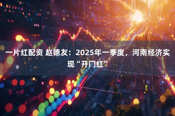 一片红配资 赵德友：2025年一季度，河南经济实现“开门红”