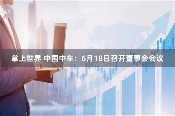 掌上世界 中国中车：6月18日召开董事会会议