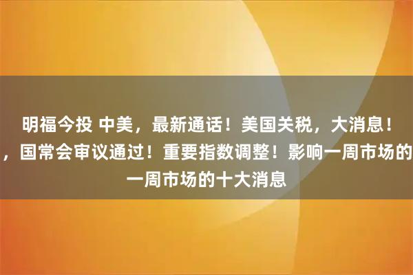 明福今投 中美，最新通话！美国关税，大消息！利好来了，国常会审议通过！重要指数调整！影响一周市场的十大消息