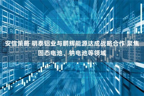 安信策略 明泰铝业与鹏辉能源达成战略合作 聚焦固态电池、钠电池等领域