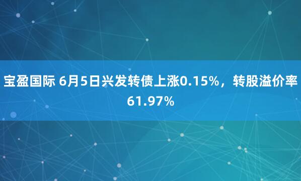 宝盈国际 6月5日兴发转债上涨0.15%，转股溢价率61.97%