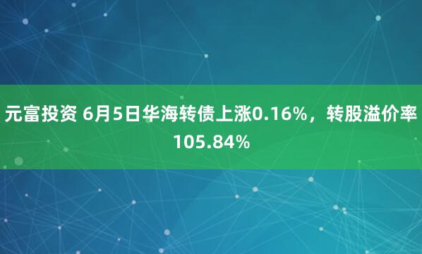 元富投资 6月5日华海转债上涨0.16%，转股溢价率105.84%