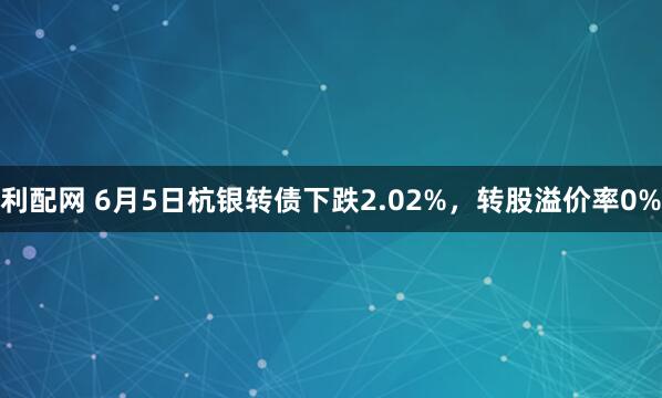 利配网 6月5日杭银转债下跌2.02%，转股溢价率0%