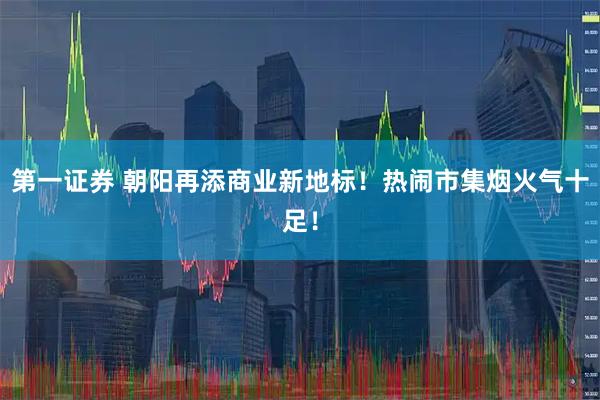 第一证券 朝阳再添商业新地标！热闹市集烟火气十足！