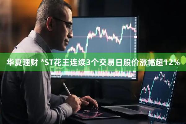 华夏理财 *ST花王连续3个交易日股价涨幅超12%