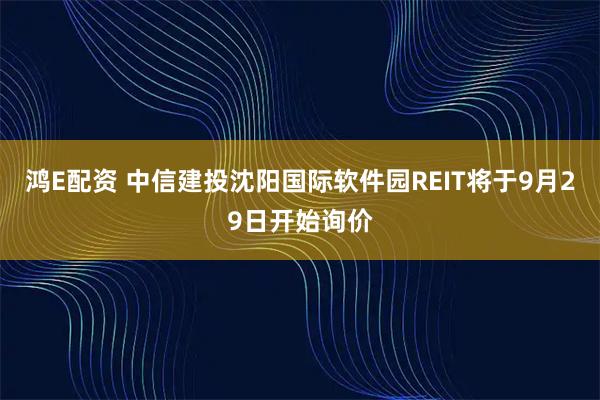 鸿E配资 中信建投沈阳国际软件园REIT将于9月29日开始询价
