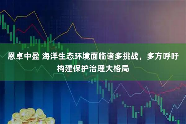 恩卓中盈 海洋生态环境面临诸多挑战，多方呼吁构建保护治理大格局