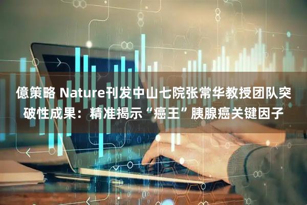 億策略 Nature刊发中山七院张常华教授团队突破性成果：精准揭示“癌王”胰腺癌关键因子