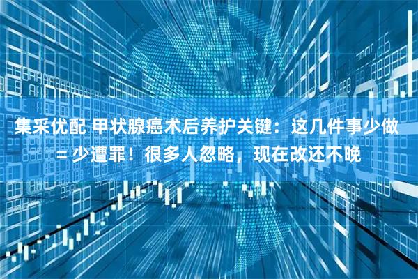 集采优配 甲状腺癌术后养护关键：这几件事少做 = 少遭罪！很多人忽略，现在改还不晚