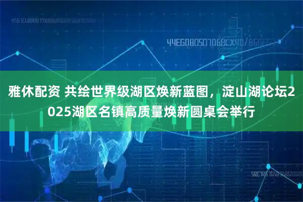 雅休配资 共绘世界级湖区焕新蓝图，淀山湖论坛2025湖区名镇高质量焕新圆桌会举行