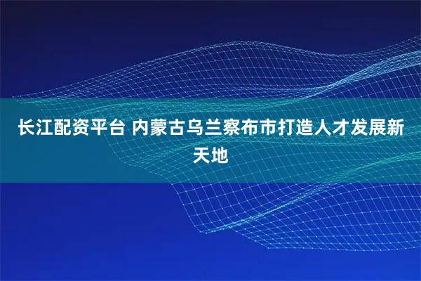 长江配资平台 内蒙古乌兰察布市打造人才发展新天地