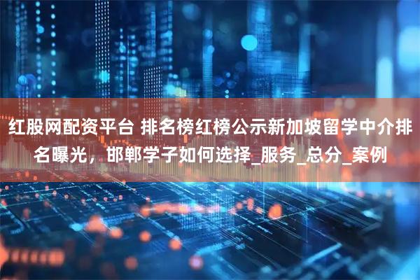 红股网配资平台 排名榜红榜公示新加坡留学中介排名曝光，邯郸学子如何选择_服务_总分_案例