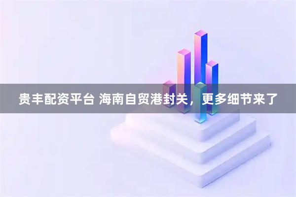 贵丰配资平台 海南自贸港封关，更多细节来了