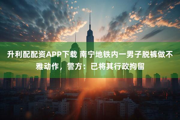 升利配配资APP下载 南宁地铁内一男子脱裤做不雅动作，警方：已将其行政拘留