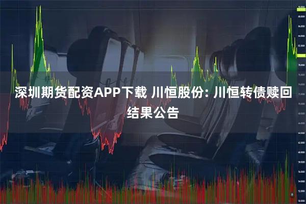 深圳期货配资APP下载 川恒股份: 川恒转债赎回结果公告