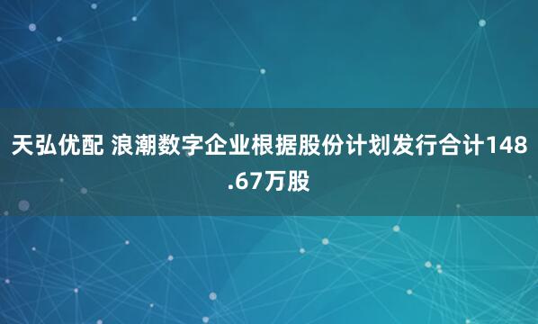 天弘优配 浪潮数字企业根据股份计划发行合计148.67万股
