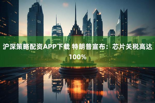 沪深策略配资APP下载 特朗普宣布：芯片关税高达100%