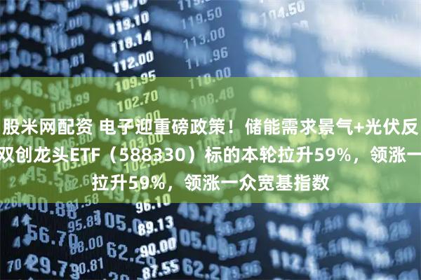 股米网配资 电子迎重磅政策！储能需求景气+光伏反内卷深化，双创龙头ETF（588330）标的本轮拉升59%，领涨一众宽基指数