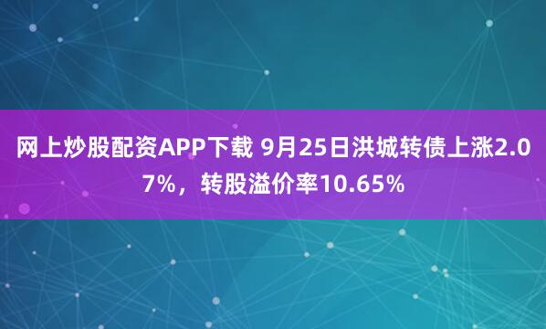 网上炒股配资APP下载 9月25日洪城转债上涨2.07%，转股溢价率10.65%