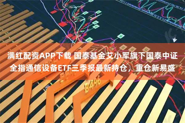 满红配资APP下载 国泰基金艾小军旗下国泰中证全指通信设备ETF三季报最新持仓，重仓新易盛