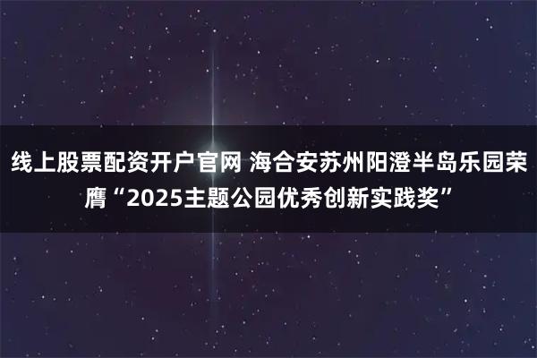 线上股票配资开户官网 海合安苏州阳澄半岛乐园荣膺“2025主题公园优秀创新实践奖”