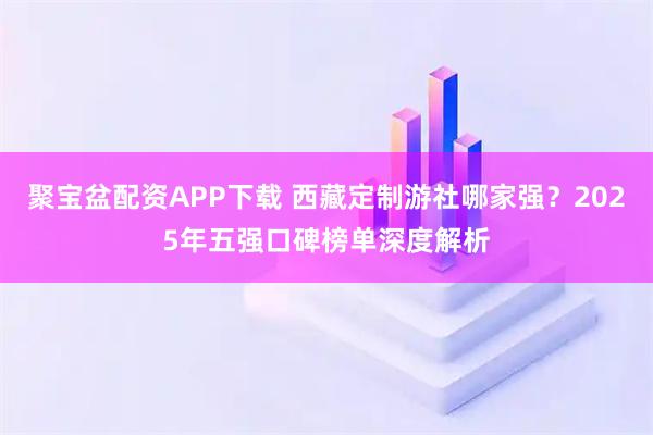 聚宝盆配资APP下载 西藏定制游社哪家强？2025年五强口碑榜单深度解析