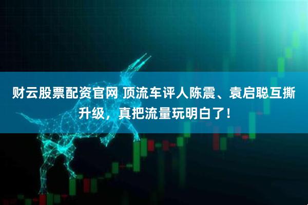 财云股票配资官网 顶流车评人陈震、袁启聪互撕升级，真把流量玩明白了！