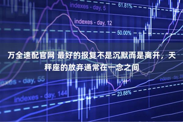 万全速配官网 最好的报复不是沉默而是离开，天秤座的放弃通常在一念之间