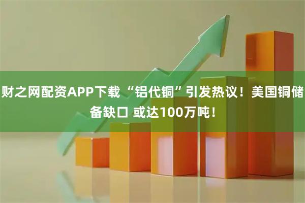 财之网配资APP下载 “铝代铜”引发热议！美国铜储备缺口 或达100万吨！