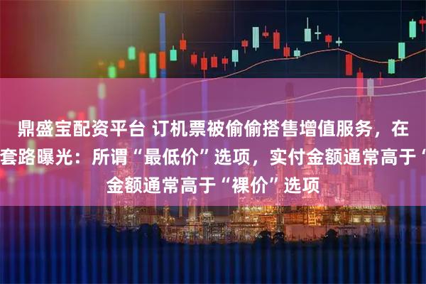 鼎盛宝配资平台 订机票被偷偷搭售增值服务，在线旅游平台套路曝光：所谓“最低价”选项，实付金额通常高于“裸价”选项