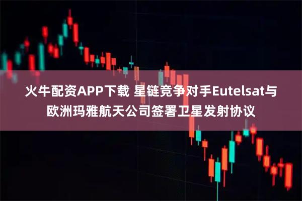 火牛配资APP下载 星链竞争对手Eutelsat与欧洲玛雅航天公司签署卫星发射协议