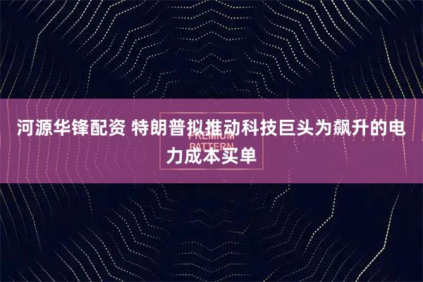 河源华锋配资 特朗普拟推动科技巨头为飙升的电力成本买单