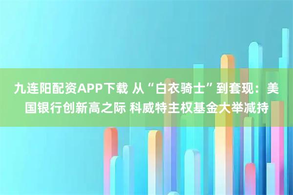 九连阳配资APP下载 从“白衣骑士”到套现：美国银行创新高之际 科威特主权基金大举减持