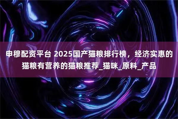 申穆配资平台 2025国产猫粮排行榜，经济实惠的猫粮有营养的猫粮推荐_猫咪_原料_产品
