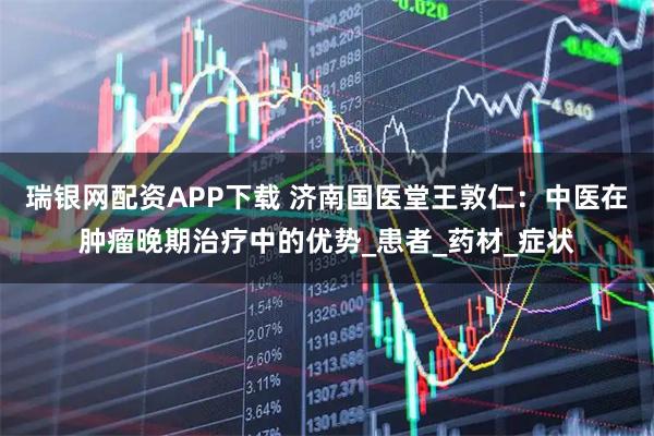 瑞银网配资APP下载 济南国医堂王敦仁：中医在肿瘤晚期治疗中的优势_患者_药材_症状