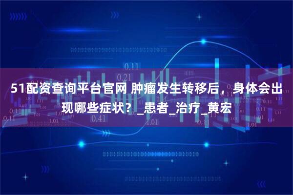 51配资查询平台官网 肿瘤发生转移后，身体会出现哪些症状？_患者_治疗_黄宏
