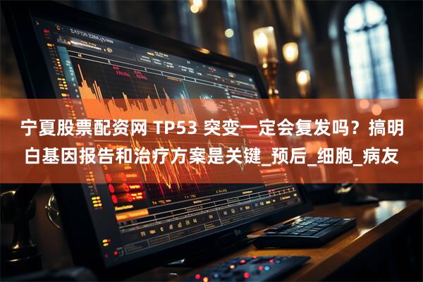 宁夏股票配资网 TP53 突变一定会复发吗？搞明白基因报告和治疗方案是关键_预后_细胞_病友