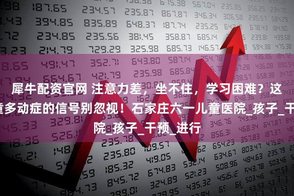 犀牛配资官网 注意力差，坐不住，学习困难？这几个儿童多动症的信号别忽视！石家庄六一儿童医院_孩子_干预_进行
