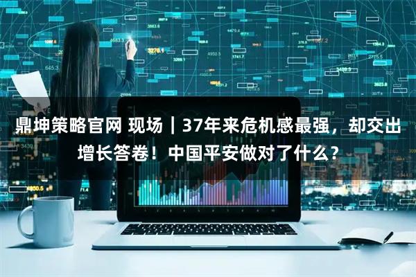 鼎坤策略官网 现场｜37年来危机感最强，却交出增长答卷！中国平安做对了什么？